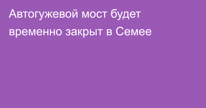 Автогужевой мост будет временно закрыт в Семее