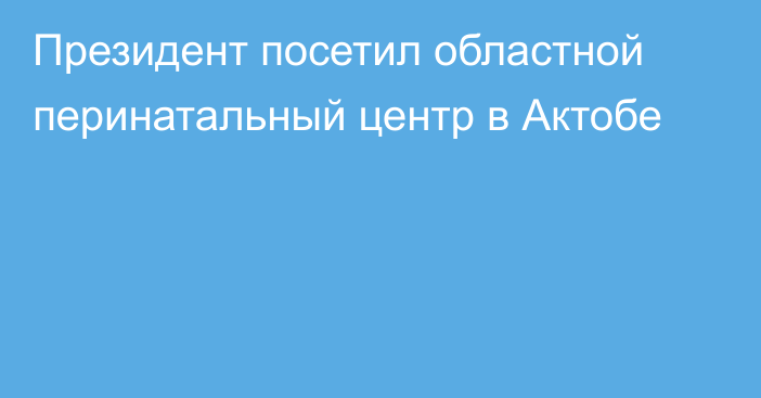 Президент посетил областной перинатальный центр в Актобе