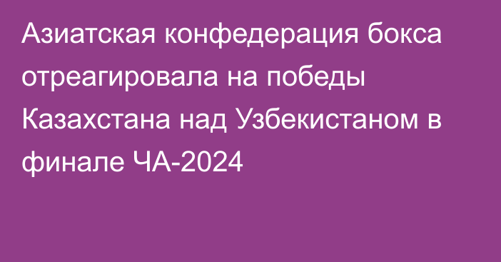 Азиатская конфедерация бокса отреагировала на победы Казахстана над Узбекистаном в финале ЧА-2024