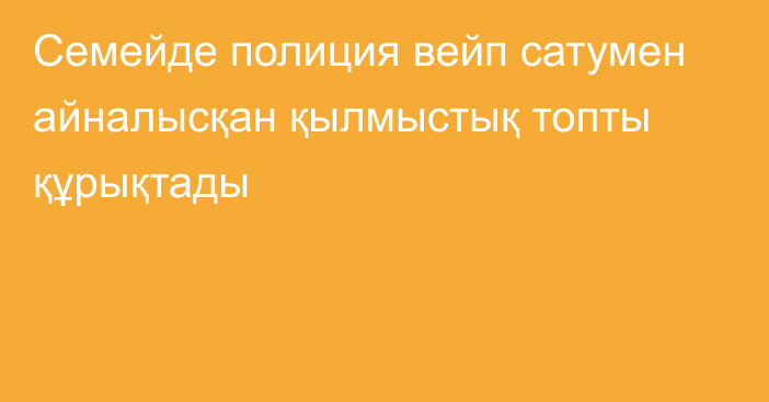 Семейде полиция вейп сатумен айналысқан қылмыстық топты құрықтады