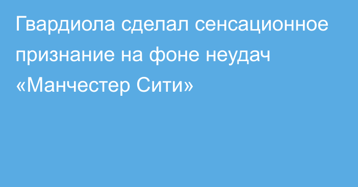 Гвардиола сделал сенсационное признание на фоне неудач «Манчестер Сити»