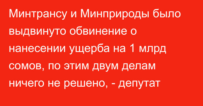 Минтрансу и Минприроды было выдвинуто обвинение о нанесении ущерба на 1 млрд сомов, по этим двум делам ничего не решено, - депутат