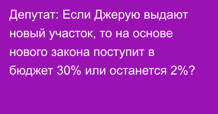 Депутат: Если Джерую выдают новый участок, то на основе нового закона поступит в бюджет 30% или останется 2%?