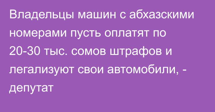 Владельцы машин с абхазскими номерами пусть оплатят по 20-30 тыс. сомов штрафов и легализуют свои автомобили, - депутат