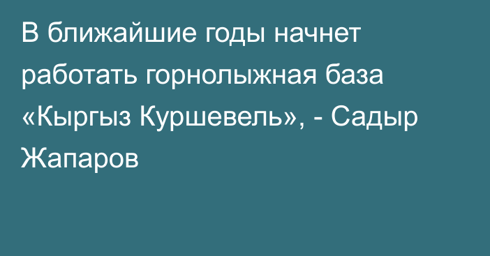 В ближайшие годы начнет работать горнолыжная база «Кыргыз Куршевель», - Садыр Жапаров