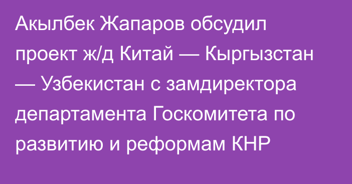 Акылбек Жапаров обсудил проект ж/д Китай — Кыргызстан — Узбекистан с замдиректора департамента Госкомитета по развитию и реформам КНР