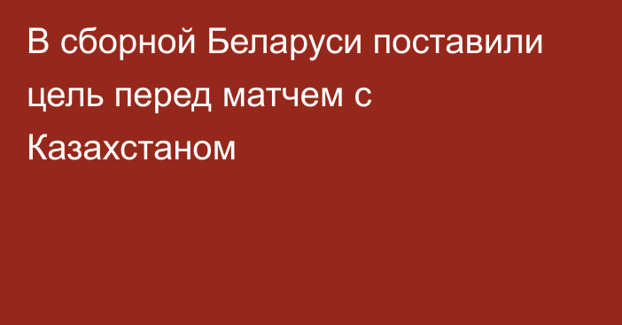 В сборной Беларуси поставили цель перед матчем с Казахстаном