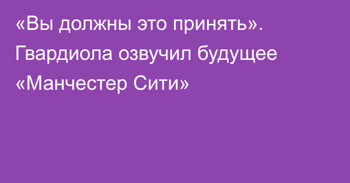 «Вы должны это принять». Гвардиола озвучил будущее «Манчестер Сити»