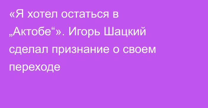 «Я хотел остаться в „Актобе“». Игорь Шацкий сделал признание о своем переходе