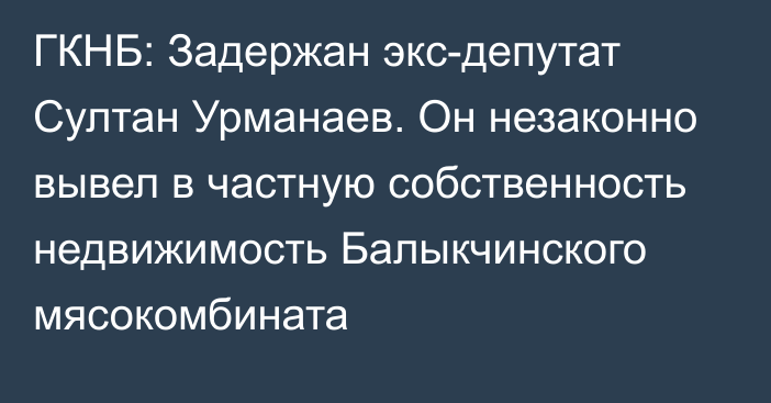 ГКНБ: Задержан экс-депутат Султан Урманаев. Он незаконно вывел в частную собственность недвижимость Балыкчинского мясокомбината