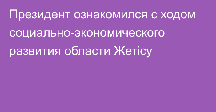 Президент ознакомился с ходом социально-экономического развития области Жетісу