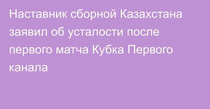 Наставник сборной Казахстана заявил об усталости после первого матча Кубка Первого канала