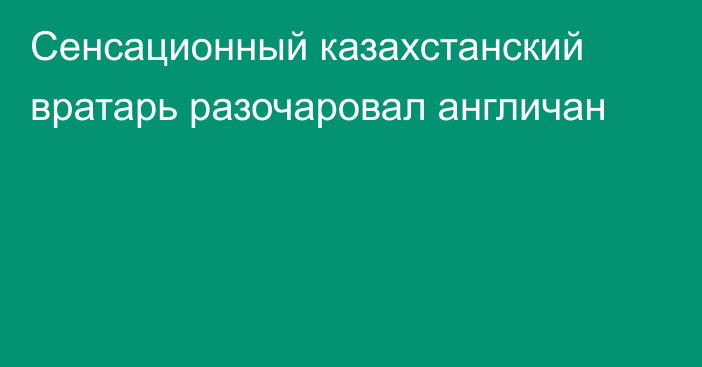 Сенсационный казахстанский вратарь разочаровал англичан