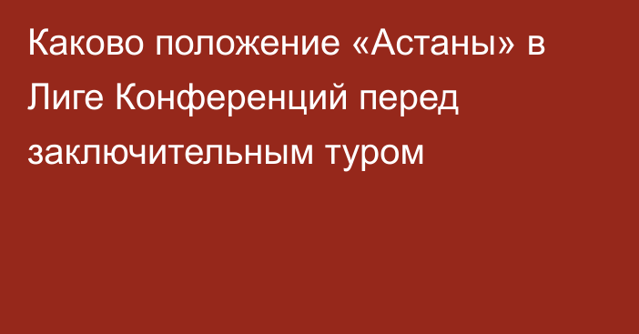 Каково положение «Астаны» в Лиге Конференций перед заключительным туром