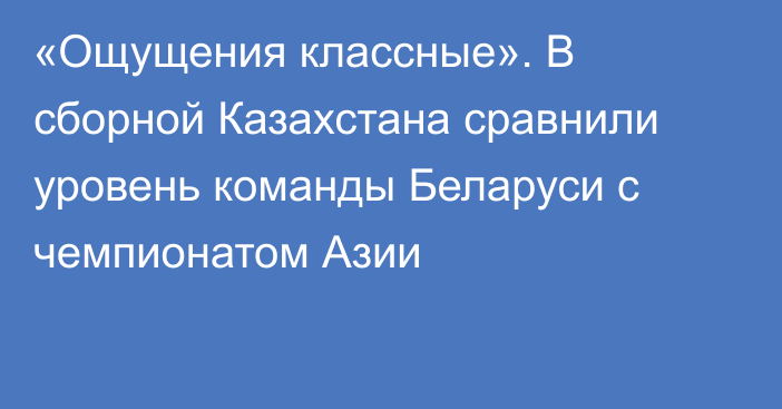 «Ощущения классные». В сборной Казахстана сравнили уровень команды Беларуси с чемпионатом Азии