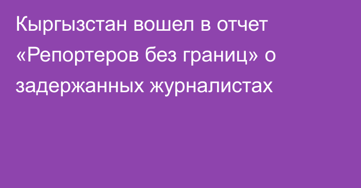 Кыргызстан вошел в отчет «Репортеров без границ» о задержанных журналистах