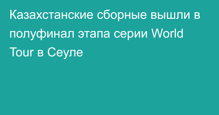 Казахстанские сборные вышли в полуфинал этапа серии World Tour в Сеуле