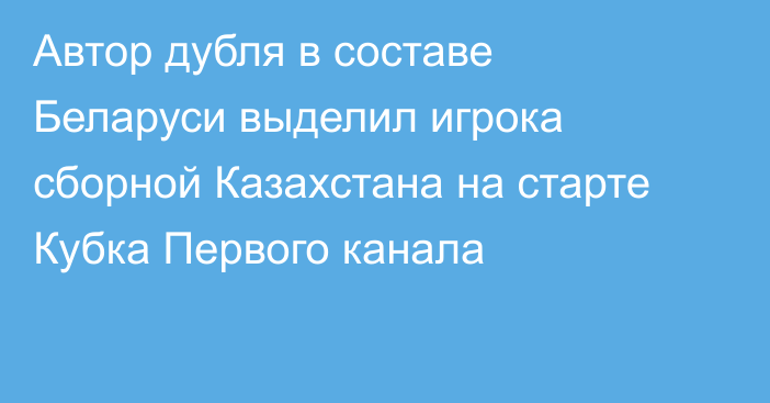 Автор дубля в составе Беларуси выделил игрока сборной Казахстана на старте Кубка Первого канала