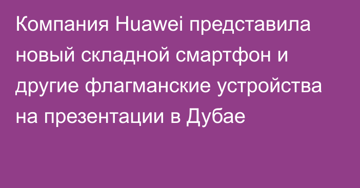 Компания Huawei представила новый складной смартфон и другие флагманские устройства на презентации в Дубае