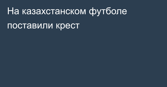 На казахстанском футболе поставили крест