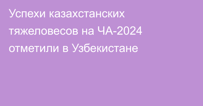 Успехи казахстанских тяжеловесов на ЧА-2024 отметили в Узбекистане