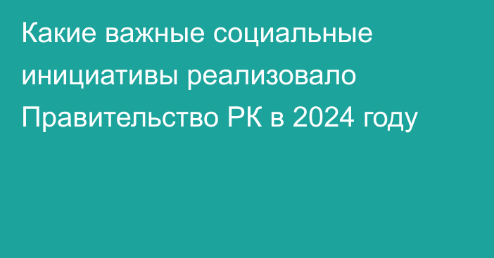 Какие важные социальные инициативы реализовало Правительство РК в 2024 году