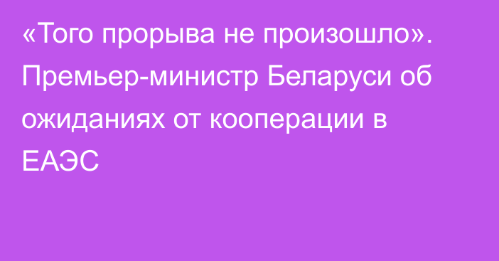 «Того прорыва не произошло». Премьер-министр Беларуси об ожиданиях от кооперации в ЕАЭС