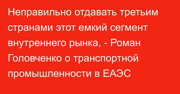 Неправильно отдавать третьим странами этот емкий сегмент внутреннего рынка, - Роман Головченко о транспортной промышленности в ЕАЭС