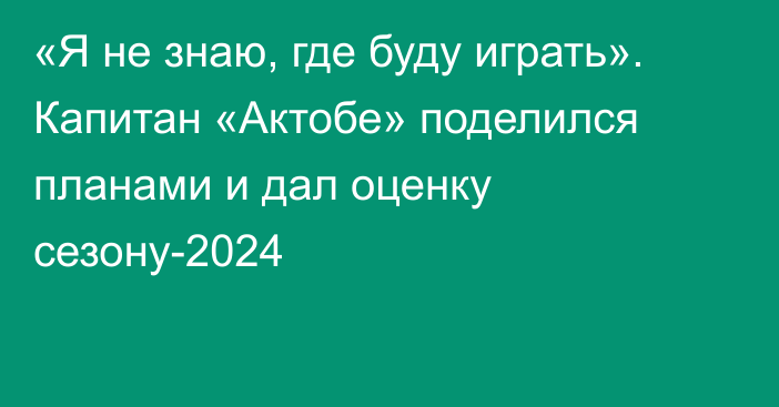 «Я не знаю, где буду играть». Капитан «Актобе» поделился планами и дал оценку сезону-2024