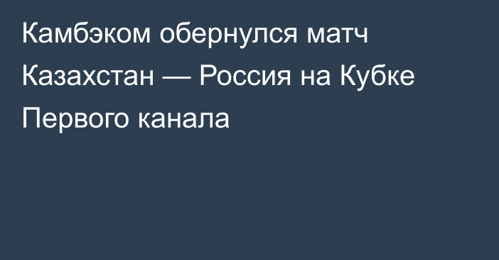 Камбэком обернулся матч Казахстан — Россия на Кубке Первого канала