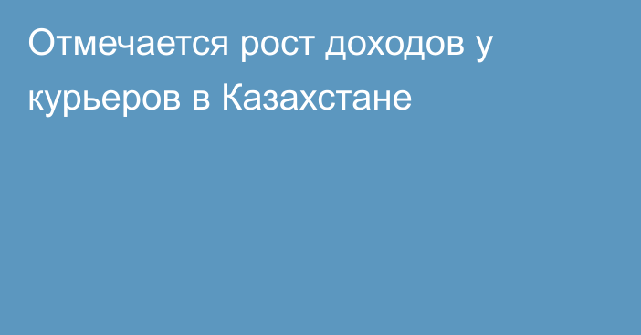 Отмечается рост доходов у курьеров в Казахстане