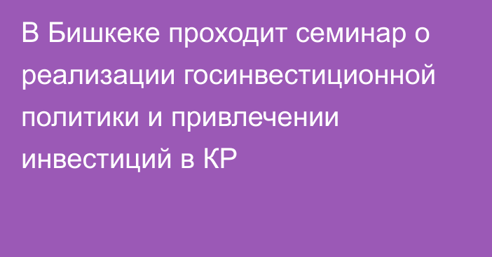 В Бишкеке проходит семинар о реализации госинвестиционной политики и привлечении инвестиций в КР