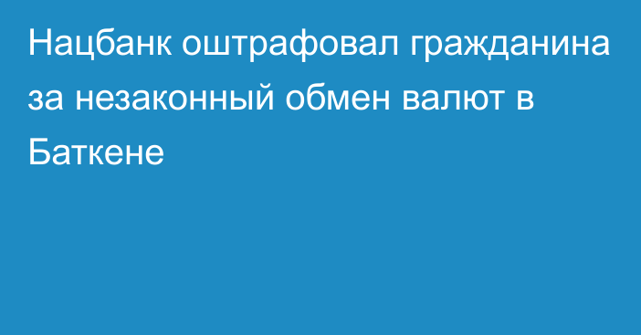 Нацбанк оштрафовал гражданина за незаконный обмен валют в Баткене