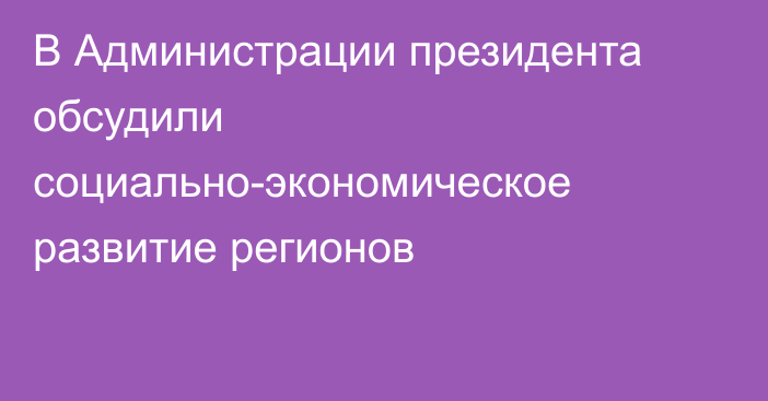 В Администрации президента обсудили социально-экономическое развитие регионов