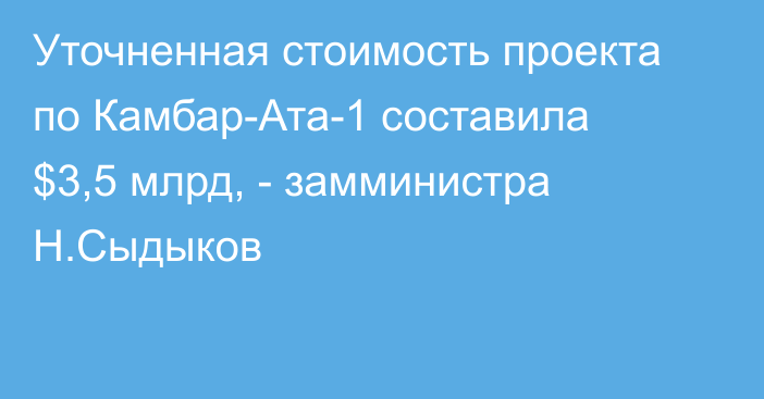 Уточненная стоимость проекта по Камбар-Ата-1 составила $3,5 млрд, - замминистра Н.Сыдыков