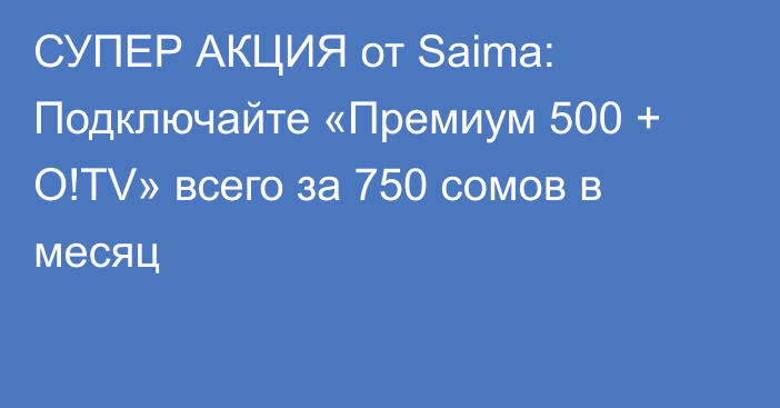 СУПЕР АКЦИЯ от Saima: Подключайте «Премиум 500 + О!TV» всего за 750 сомов в месяц