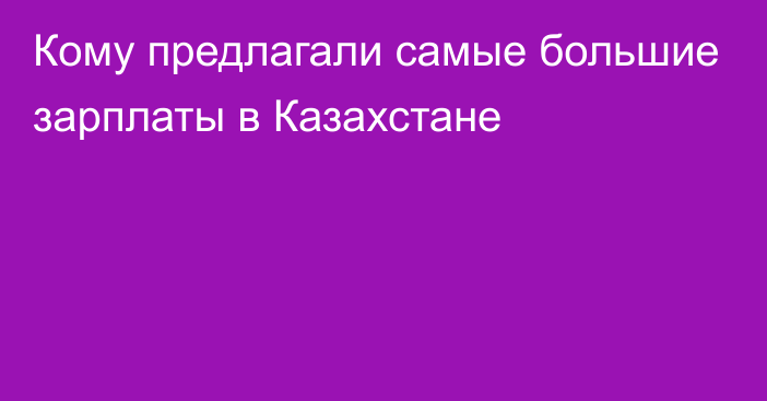 Кому предлагали самые большие зарплаты в Казахстане