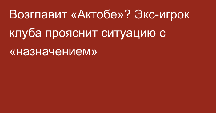 Возглавит «Актобе»? Экс-игрок клуба прояснит ситуацию с «назначением»