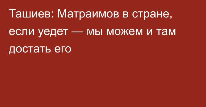 Ташиев: Матраимов в стране, если уедет — мы можем и там достать его