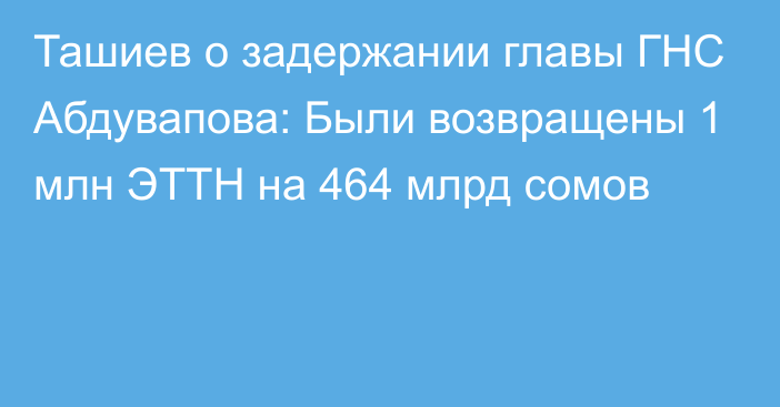 Ташиев о задержании главы ГНС Абдувапова: Были возвращены 1 млн ЭТТН на 464 млрд сомов