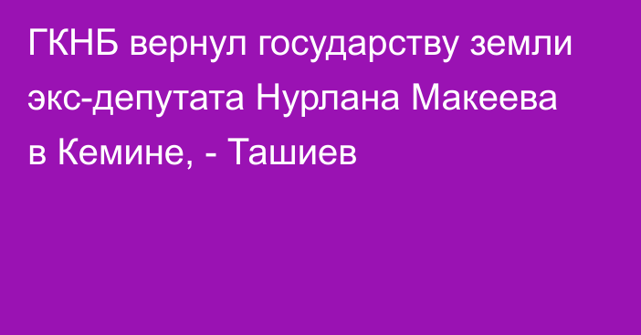 ГКНБ вернул государству земли экс-депутата Нурлана Макеева в Кемине, - Ташиев