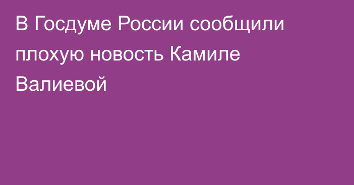 В Госдуме России сообщили плохую новость Камиле Валиевой