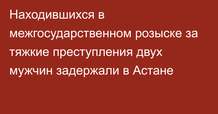 Находившихся в межгосударственном розыске за тяжкие преступления двух мужчин задержали в Астане