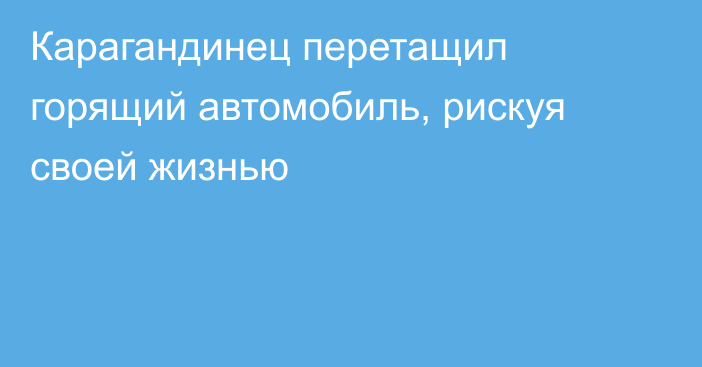 Карагандинец перетащил горящий автомобиль, рискуя своей жизнью