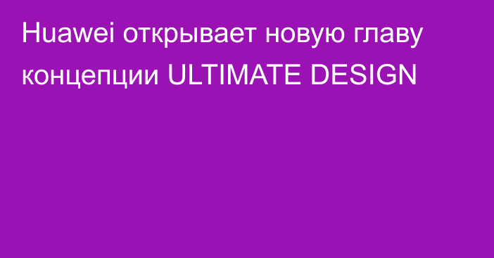 Huawei открывает новую главу концепции ULTIMATE DESIGN