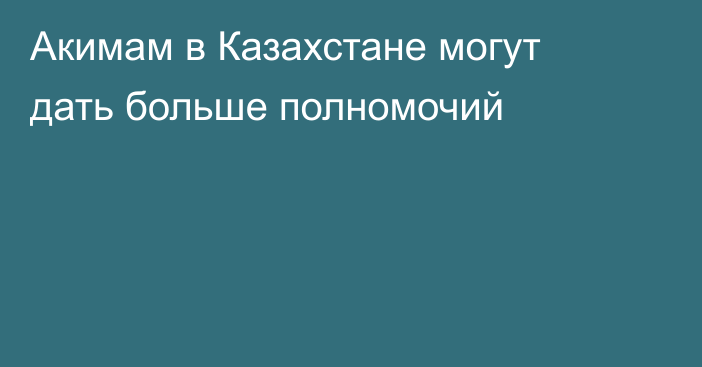 Акимам в Казахстане могут дать больше полномочий