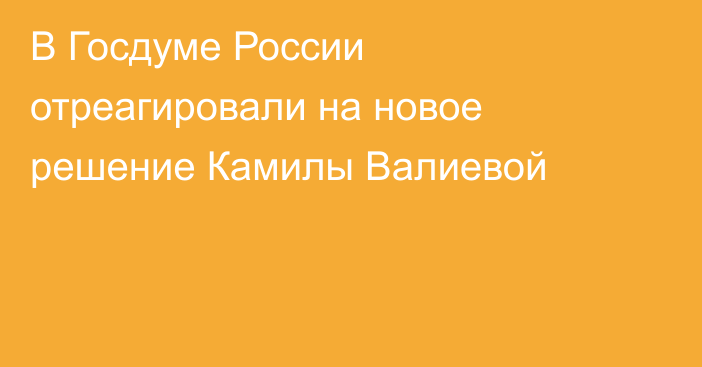 В Госдуме России отреагировали на новое решение Камилы Валиевой