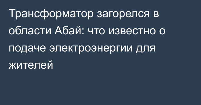 Трансформатор загорелся в области Абай: что известно о подаче электроэнергии для жителей