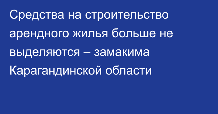 Средства на строительство арендного жилья больше не выделяются – замакима Карагандинской области