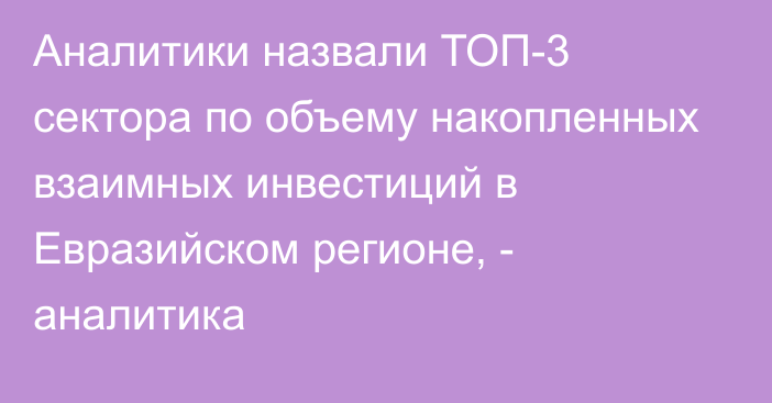 Аналитики назвали ТОП-3 сектора по объему накопленных взаимных инвестиций в Евразийском регионе, - аналитика